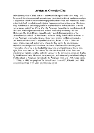 Armenian Genocide Dbq
Between the years of 1915 and 1918 the Ottoman Empire, under the Young Turks
began a deliberate program of removing and exterminating the Armenian population;
a population already dismantled through previous massacres. The Armenians were a
minority in both population and religion. Because most Armenians were Christians,
they were made an easy scapegoat in an empire that was mostly Islamic. With the
world s eyes on the First World War, the Armenian Genocide
went mostly unnoticed
and there were no punishments such as ones received by Germany after the
Holocaust. The United States has deliberately avoided the recognition of the
Armenian Genocide of 1915 in order to maintain an ally in the Middle East and to
avoid American genocidal policies,... Show more content on Helpwriting.net ...
An American missionary S. Ralph Harlow stated, From 1915 1918 came that
series of atrocities such as the world of our day had hardly the emotions and
conscience to comprehend even amid the horror of the cruelties of those years.
Those of us who were in the land at the time, who saw these things with our own
eyes, have never told half the truth of the terror of those dark hours. American
missionaries were in complete and utter shock over the horrendous scenes on display
by Turkish authorities. However, as news reports and accounts by missionaries began
trickling back to American newsstands, the American people, in 1915, raised almost
$177,000. In 1916, the people of the United States donated $2,404,000. Until 1918
donations doubled every year, until reaching seven
 