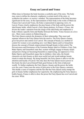 Essay on Lanval and Yonec
Often times in literature the body becomes a symbolic part of the story. The body
may come to define the character, emphasize a certain motif of the story, or
symbolize the author s or society s mindset. The representation of the body becomes
significant for the story. In the representation of their body in the works of Marie de
Frances lais Lanval and Yonec, the body is represented in opposing views. In
Lanval, France clearly emphasizes the pure beauty of the body and the power the
ideal beauty holds, which Lanval s Fairy Queen portrays. In France s Yonec, she
diverts the reader s attention from the image of the ideal body and emphasizes a
body without a specific form and fluidity between the forms. Yonec focuses on a love
not... Show more content on Helpwriting.net ...
The Fairy Queen controls the dynamics of their relationship. They meet and
separate whenever the Fairy Queen feels the need to. The Fairy Queen s beauty
gives her power and control over Lanval. The concept of beauty as a method of
control for women is not something new. Lori Baker Sperry and Liz Grauerholz
discuss the concept of female empowerment through beauty in their article The
Pervasiveness and Persistence of the Feminine Beauty Ideal in Children s Fairy Tale.
Baker Sperry and Grauerholz state that, women willingly engage in beauty rituals
and perceive being (or becoming) beautiful as empowering, not oppressive (712).
Baker Sperry and Grauerholz argue that in children s fairy tales, the female
characters see their beauty as their most useful tool and would undergo beauty
rituals to attain this beauty. By being beautiful, the Fairy Queen is able to win the
attention and loyalty of Lanval. Not only does the Fairy Queen receive power in
this bond, but also Lanval himself finds good fortune in the form of physical
wealth. To further emphasize the Fairy Queen s beauty and the power she holds
over the court, France uses the series of girls prior to the Fairy Queen s entrance.
This builds a sense of suspense and the fact that the Fairy Queen easily trumps the
girls in beauty further emphasizes her superiority. By emphasizing the Fairy Queen s
bodily beauty, France is able to show the power the Fairy Queen has over Lanval and
the court. While
 
