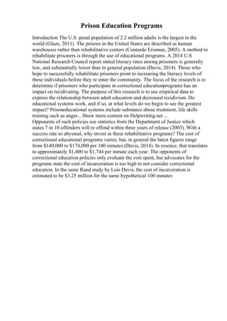 Prison Education Programs
Introduction The U.S. penal population of 2.2 million adults is the largest in the
world (Glaze, 2011). The prisons in the United States are described as human
warehouses rather than rehabilitative centers (Contardo Erisman, 2005). A method to
rehabilitate prisoners is through the use of educational programs. A 2014 U.S
National Research Council report stated literacy rates among prisoners is generally
low, and substantially lower than in general population (Davis, 2014). Those who
hope to successfully rehabilitate prisoners point to increasing the literacy levels of
these individuals before they re enter the community. The focus of the research is to
determine if prisoners who participate in correctional educationprograms has an
impact on recidivating. The purpose of this research is to use empirical data to
express the relationship between adult education and decreased recidivism. Do
educational systems work, and if so, at what levels do we begin to see the greatest
impact? Prisoneducational systems include substance abuse treatment, life skills
training such as anger... Show more content on Helpwriting.net ...
Opponents of such policies use statistics from the Department of Justice which
states 7 in 10 offenders will re offend within three years of release (2003). With a
success rate so abysmal, why invest in these rehabilitative programs? The cost of
correctional educational programs varies; but, in general the latest figures range
from $140,000 to $174,000 per 100 inmates (Davis, 2014). In essence, that translates
to approximately $1,400 to $1,744 per inmate each year. The opponents of
correctional education policies only evaluate the cost spent, but advocates for the
programs state the cost of incarceration is too high to not consider correctional
education. In the same Rand study by Lois Davis, the cost of incarceration is
estimated to be $3.25 million for the same hypothetical 100 inmates
 