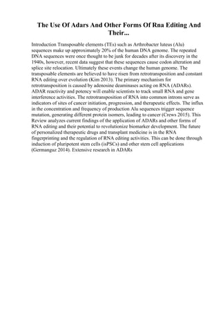 The Use Of Adars And Other Forms Of Rna Editing And
Their...
Introduction Transposable elements (TEs) such as Arthrobacter luteus (Alu)
sequences make up approximately 20% of the human DNA genome. The repeated
DNA sequences were once thought to be junk for decades after its discovery in the
1940s, however, recent data suggest that these sequences cause codon alteration and
splice site relocation. Ultimately these events change the human genome. The
transposable elements are believed to have risen from retrotransposition and constant
RNA editing over evolution (Kim 2013). The primary mechanism for
retrotransposition is caused by adenosine deaminases acting on RNA (ADARs).
ADAR reactivity and potency will enable scientists to track small RNA and gene
interference activities. The retrotransposition of RNA into common introns serve as
indicators of sites of cancer initiation, progression, and therapeutic effects. The influx
in the concentration and frequency of production Alu sequences trigger sequence
mutation, generating different protein isomers, leading to cancer (Crews 2015). This
Review analyzes current findings of the application of ADARs and other forms of
RNA editing and their potential to revolutionize biomarker development. The future
of personalized therapeutic drugs and transplant medicine is in the RNA
fingerprinting and the regulation of RNA editing activities. This can be done through
induction of pluripotent stem cells (isPSCs) and other stem cell applications
(Germanguz 2014). Extensive research in ADARs
 