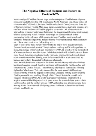 The Negative Effects of Humans and Nature on
FloridaвЂ™s...
Nature designed Florida to be one large marine ecosystem. Florida is one big sand
peninsula located below the 40th longitudinal North American line. Three bodies of
salt water (Gulf of Mexico, Strait of Florida and Atlantic Ocean) surround three out
of four directions of Florida. Man made canals, natural lakes, rivers and estuaries are
confined within the State of Floridas physical boundaries. All of these form an
interlocking system of waterways that impact the interconnected marine environment
(marine ecosystem). All of Florida s waterways are connected back to the
surrounding bodies of water while passing through Florida s sub tropical and
temperate zones and impact the delicate marine ecosystem balance. Man and nature
are... Show more content on Helpwriting.net ...
Each of these areas has a historic recorded hit by one or more major hurricanes.
Because hurricane winds start at 75 mph and can reach up to 156 miles per hour or
more, the damage of the winds can be extensive (NOAA). Winds will rip the roof off
of a house or tip over a mobile home. Debris is scattered with bullet like force. Storm
surge floods buildings, streets and lands. Hurricane spawned tornado winds cause
extra natural destruction. Finally, what little natural habitat is left untouched by
humans can be fully devastated by hurricane aftermath.
Most Atlantic hurricanes start out in the North Atlantic Ocean, which is called the
hurricane breeding ground. Rarely a hurricane will form in the Caribbean Sea and
sometimes the Gulf of Mexico. The extremely rare tropical storm is one forming
right off of a landmass. This rarity occurred in the most recent 2009 hurricane
season with the eye of the tropical storm named Claudette coming ashore over the
Florida panhandle and reaching 60 mph of the 75 mph limit to be considered a
category 1 hurricane (NOAA). Under average circumstances, once formed, a
tropical storm will build up speed as it spins across the warm shallow waters of the
Caribbean Sea and the Gulf of Mexico (NOAA) building into a hurricane and then
moving across the water until dissipating over a landmass. A hurricane shifts the
ocean s sand banks as
 