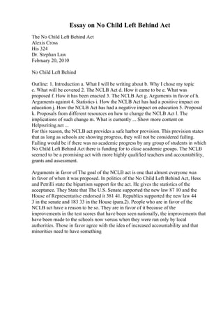 Essay on No Child Left Behind Act
The No Child Left Behind Act
Alexis Cross
His 324
Dr. Stephan Law
February 20, 2010
No Child Left Behind
Outline: 1. Introduction a. What I will be writing about b. Why I chose my topic
c. What will be covered 2. The NCLB Act d. How it came to be e. What was
proposed f. How it has been enacted 3. The NCLB Act g. Arguments in favor of h.
Arguments against 4. Statistics i. How the NCLB Act has had a positive impact on
education j. How the NCLB Act has had a negative impact on education 5. Proposal
k. Proposals from different resources on how to change the NCLB Act l. The
implications of such change m. What is currently ... Show more content on
Helpwriting.net ...
For this reason, the NCLB act provides a safe harbor provision. This provision states
that as long as schools are showing progress, they will not be considered failing.
Failing would be if there was no academic progress by any group of students in which
No Child Left Behind Act there is funding for to close academic groups. The NCLB
seemed to be a promising act with more highly qualified teachers and accountability,
grants and assessment.
Arguments in favor of The goal of the NCLB act is one that almost everyone was
in favor of when it was proposed. In politics of the No Child Left Behind Act, Hess
and Petrilli state the bipartism support for the act. He gives the statistics of the
acceptance. They State that The U.S. Senate supported the new law 87 10 and the
House of Representative endorsed it 381 41. Republics supported the new law 44
3 in the senate and 183 33 in the House (para.2). People who are in favor of the
NCLB act have a reason to be so. They are in favor of it because of the
improvements in the test scores that have been seen nationally, the improvements that
have been made to the schools now versus when they were ran only by local
authorities. Those in favor agree with the idea of increased accountability and that
minorities need to have something
 