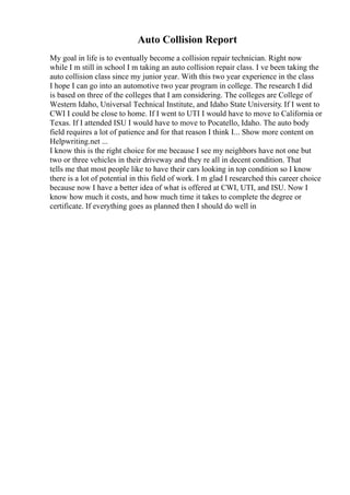 Auto Collision Report
My goal in life is to eventually become a collision repair technician. Right now
while I m still in school I m taking an auto collision repair class. I ve been taking the
auto collision class since my junior year. With this two year experience in the class
I hope I can go into an automotive two year program in college. The research I did
is based on three of the colleges that I am considering. The colleges are College of
Western Idaho, Universal Technical Institute, and Idaho State University. If I went to
CWI I could be close to home. If I went to UTI I would have to move to California or
Texas. If I attended ISU I would have to move to Pocatello, Idaho. The auto body
field requires a lot of patience and for that reason I think I... Show more content on
Helpwriting.net ...
I know this is the right choice for me because I see my neighbors have not one but
two or three vehicles in their driveway and they re all in decent condition. That
tells me that most people like to have their cars looking in top condition so I know
there is a lot of potential in this field of work. I m glad I researched this career choice
because now I have a better idea of what is offered at CWI, UTI, and ISU. Now I
know how much it costs, and how much time it takes to complete the degree or
certificate. If everything goes as planned then I should do well in
 
