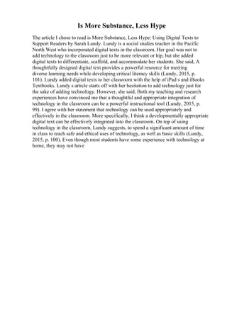 Is More Substance, Less Hype
The article I chose to read is More Substance, Less Hype: Using Digital Texts to
Support Readers by Sarah Lundy. Lundy is a social studies teacher in the Pacific
North West who incorporated digital texts in the classroom. Her goal was not to
add technology to the classroom just to be more relevant or hip, but she added
digital texts to differentiate, scaffold, and accommodate her students. She said, A
thoughtfully designed digital text provides a powerful resource for meeting
diverse learning needs while developing critical literacy skills (Lundy, 2015, p.
101). Lundy added digital texts to her classroom with the help of iPad s and iBooks
Textbooks. Lundy s article starts off with her hesitation to add technology just for
the sake of adding technology. However, she said, Both my teaching and research
experiences have convinced me that a thoughtful and appropriate integration of
technology in the classroom can be a powerful instructional tool (Lundy, 2015, p.
99). I agree with her statement that technology can be used appropriately and
effectively in the classroom. More specifically, I think a developmentally appropriate
digital text can be effectively integrated into the classroom. On top of using
technology in the classroom, Lundy suggests, to spend a significant amount of time
in class to teach safe and ethical uses of technology, as well as basic skills (Lundy,
2015, p. 100). Even though most students have some experience with technology at
home, they may not have
 