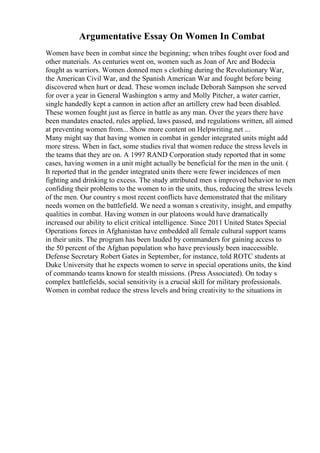 Argumentative Essay On Women In Combat
Women have been in combat since the beginning; when tribes fought over food and
other materials. As centuries went on, women such as Joan of Arc and Bodecia
fought as warriors. Women donned men s clothing during the Revolutionary War,
the American Civil War, and the Spanish American War and fought before being
discovered when hurt or dead. These women include Deborah Sampson she served
for over a year in General Washington s army and Molly Pitcher, a water carrier,
single handedly kept a cannon in action after an artillery crew had been disabled.
These women fought just as fierce in battle as any man. Over the years there have
been mandates enacted, rules applied, laws passed, and regulations written, all aimed
at preventing women from... Show more content on Helpwriting.net ...
Many might say that having women in combat in gender integrated units might add
more stress. When in fact, some studies rival that women reduce the stress levels in
the teams that they are on. A 1997 RAND Corporation study reported that in some
cases, having women in a unit might actually be beneficial for the men in the unit. (
It reported that in the gender integrated units there were fewer incidences of men
fighting and drinking to excess. The study attributed men s improved behavior to men
confiding their problems to the women to in the units, thus, reducing the stress levels
of the men. Our country s most recent conflicts have demonstrated that the military
needs women on the battlefield. We need a woman s creativity, insight, and empathy
qualities in combat. Having women in our platoons would have dramatically
increased our ability to elicit critical intelligence. Since 2011 United States Special
Operations forces in Afghanistan have embedded all female cultural support teams
in their units. The program has been lauded by commanders for gaining access to
the 50 percent of the Afghan population who have previously been inaccessible.
Defense Secretary Robert Gates in September, for instance, told ROTC students at
Duke University that he expects women to serve in special operations units, the kind
of commando teams known for stealth missions. (Press Associated). On today s
complex battlefields, social sensitivity is a crucial skill for military professionals.
Women in combat reduce the stress levels and bring creativity to the situations in
 