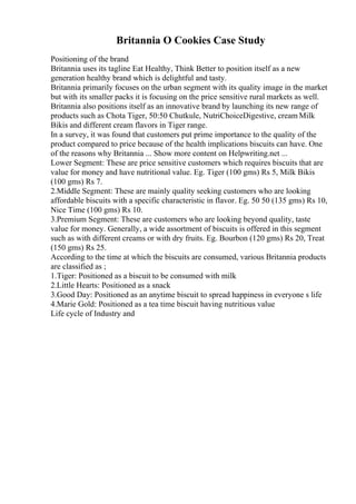 Britannia O Cookies Case Study
Positioning of the brand
Britannia uses its tagline Eat Healthy, Think Better to position itself as a new
generation healthy brand which is delightful and tasty.
Britannia primarily focuses on the urban segment with its quality image in the market
but with its smaller packs it is focusing on the price sensitive rural markets as well.
Britannia also positions itself as an innovative brand by launching its new range of
products such as Chota Tiger, 50:50 Chutkule, NutriChoiceDigestive, cream Milk
Bikis and different cream flavors in Tiger range.
In a survey, it was found that customers put prime importance to the quality of the
product compared to price because of the health implications biscuits can have. One
of the reasons why Britannia ... Show more content on Helpwriting.net ...
Lower Segment: These are price sensitive customers which requires biscuits that are
value for money and have nutritional value. Eg. Tiger (100 gms) Rs 5, Milk Bikis
(100 gms) Rs 7.
2.Middle Segment: These are mainly quality seeking customers who are looking
affordable biscuits with a specific characteristic in flavor. Eg. 50 50 (135 gms) Rs 10,
Nice Time (100 gms) Rs 10.
3.Premium Segment: These are customers who are looking beyond quality, taste
value for money. Generally, a wide assortment of biscuits is offered in this segment
such as with different creams or with dry fruits. Eg. Bourbon (120 gms) Rs 20, Treat
(150 gms) Rs 25.
According to the time at which the biscuits are consumed, various Britannia products
are classified as ;
1.Tiger: Positioned as a biscuit to be consumed with milk
2.Little Hearts: Positioned as a snack
3.Good Day: Positioned as an anytime biscuit to spread happiness in everyone s life
4.Marie Gold: Positioned as a tea time biscuit having nutritious value
Life cycle of Industry and
 