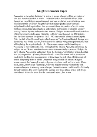 Knights Research Paper
According to the urban dictionary a knight is a man who served his sovereign or
lord as a mounted soldier in armor . In other words a professional killer. Even
though we view Knights as professional warriors, we failed to see that they were
much more than a warrior. Knights were not merely professional warriors:
knighthood includes guidelines that one must follow: the notion of social status,
political power, legal classification, and cultural expressions of knightly identity
bravery, honor, loyalty,and service to a woman. Knights are the emblematic warriors
of the European Middle Ages. (Knights: In History and Legend, pg. 15) Knights
first surfaced between the years of 1000 1350 after the fall of the Roman Empire.
After the fall of the Roman Empire also known as The Medieval Period, Europe was
dominated by a feudal system, which consisted of God being the supreme ruler, then
a King being the appointed ruler of... Show more content on Helpwriting.net ...
According to howstuffworks.com, Throughout the Middle Ages, the armor used by
knights varied. Not to mention that the armor was extremely expensive. Knights in
early Middle Ages, using technology from the Romans, wore leather armor. Leather
was very expensive... ( history.howstuffworks.com) The armor had to be custom
made to fit the Knights measurements or they faced the risk of an ill fitting suit of
armor hampering them in battle. Other than using leather for armor a Knights
armor consisted of a complex series of garments, chain mail, and iron plate. Chain
mail , small, interwoven steel rings , was very popular among blacksmiths and
armorers because it was easy to do, cheaper than other armor, and it could effectively
deflect weapons. But soon blacksmiths learned how to do plated armor and it was
much better in certain areas that the chain mail wasn t, but it was
 