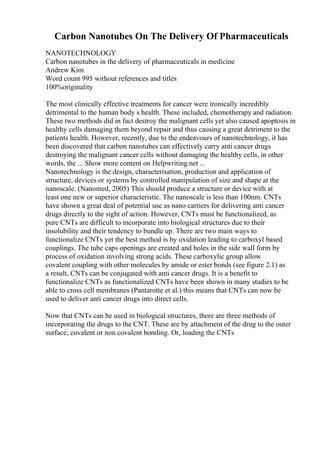 Carbon Nanotubes On The Delivery Of Pharmaceuticals
NANOTECHNOLOGY
Carbon nanotubes in the delivery of pharmaceuticals in medicine
Andrew Kim
Word count 995 without references and titles
100%originality
The most clinically effective treatments for cancer were ironically incredibly
detrimental to the human body s health. These included, chemotherapy and radiation.
These two methods did in fact destroy the malignant cells yet also caused apoptosis in
healthy cells damaging them beyond repair and thus causing a great detriment to the
patients health. However, recently, due to the endeavours of nanotechnology, it has
been discovered that carbon nanotubes can effectively carry anti cancer drugs
destroying the malignant cancer cells without damaging the healthy cells, in other
words, the ... Show more content on Helpwriting.net ...
Nanotechnology is the design, characterisation, production and application of
structure, devices or systems by controlled manipulation of size and shape at the
nanoscale. (Nanomed, 2005) This should produce a structure or device with at
least one new or superior characteristic. The nanoscale is less than 100nm. CNTs
have shown a great deal of potential use as nano carriers for delivering anti cancer
drugs directly to the sight of action. However, CNTs must be functionalized, as
pure CNTs are difficult to incorporate into biological structures due to their
insolubility and their tendency to bundle up. There are two main ways to
functionalize CNTs yet the best method is by oxidation leading to carboxyl based
couplings. The tube caps openings are created and holes in the side wall form by
process of oxidation involving strong acids. These carboxylic group allow
covalent coupling with other molecules by amide or ester bonds (see figure 2.1) as
a result, CNTs can be conjugated with anti cancer drugs. It is a benefit to
functionalize CNTs as functionalized CNTs have been shown in many studies to be
able to cross cell membranes (Pantarotte et al.) this means that CNTs can now be
used to deliver anti cancer drugs into direct cells.
Now that CNTs can be used in biological structures, there are three methods of
incorporating the drugs to the CNT. These are by attachment of the drug to the outer
surface; covalent or non covalent bonding. Or, loading the CNTs
 