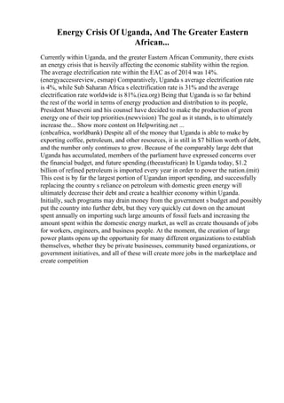 Energy Crisis Of Uganda, And The Greater Eastern
African...
Currently within Uganda, and the greater Eastern African Community, there exists
an energy crisis that is heavily affecting the economic stability within the region.
The average electrification rate within the EAC as of 2014 was 14%.
(energyaccessreview, esmap) Comparatively, Uganda s average electrification rate
is 4%, while Sub Saharan Africa s electrification rate is 31% and the average
electrification rate worldwide is 81%.(iea.org) Being that Uganda is so far behind
the rest of the world in terms of energy production and distribution to its people,
President Museveni and his counsel have decided to make the production of green
energy one of their top priorities.(newvision) The goal as it stands, is to ultimately
increase the... Show more content on Helpwriting.net ...
(cnbcafrica, worldbank) Despite all of the money that Uganda is able to make by
exporting coffee, petroleum, and other resources, it is still in $7 billion worth of debt,
and the number only continues to grow. Because of the comparably large debt that
Uganda has accumulated, members of the parliament have expressed concerns over
the financial budget, and future spending.(theeastafrican) In Uganda today, $1.2
billion of refined petroleum is imported every year in order to power the nation.(mit)
This cost is by far the largest portion of Ugandan import spending, and successfully
replacing the country s reliance on petroleum with domestic green energy will
ultimately decrease their debt and create a healthier economy within Uganda.
Initially, such programs may drain money from the government s budget and possibly
put the country into further debt, but they very quickly cut down on the amount
spent annually on importing such large amounts of fossil fuels and increasing the
amount spent within the domestic energy market, as well as create thousands of jobs
for workers, engineers, and business people. At the moment, the creation of large
power plants opens up the opportunity for many different organizations to establish
themselves, whether they be private businesses, community based organizations, or
government initiatives, and all of these will create more jobs in the marketplace and
create competition
 