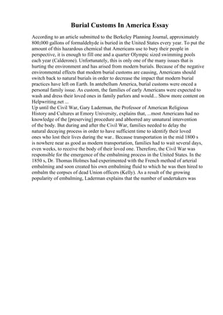 Burial Customs In America Essay
According to an article submitted to the Berkeley Planning Journal, approximately
800,000 gallons of formaldehyde is buried in the United States every year. To put the
amount of this hazardous chemical that Americans use to bury their people in
perspective, it is enough to fill one and a quarter Olympic sized swimming pools
each year (Calderone). Unfortunately, this is only one of the many issues that is
hurting the environment and has arised from modern burials. Because of the negative
environmental effects that modern burial customs are causing, Americans should
switch back to natural burials in order to decrease the impact that modern burial
practices have left on Earth. In antebellum America, burial customs were onced a
personal family issue. As custom, the families of early Americans were expected to
wash and dress their loved ones in family parlors and would... Show more content on
Helpwriting.net ...
Up until the Civil War, Gary Laderman, the Professor of American Religious
History and Cultures at Emory University, explains that, ...most Americans had no
knowledge of the [preserving] procedure and abhorred any unnatural intervention
of the body. But during and after the Civil War, families needed to delay the
natural decaying process in order to have sufficient time to identify their loved
ones who lost their lives during the war.. Because transportation in the mid 1800 s
is nowhere near as good as modern transportation, families had to wait several days,
even weeks, to receive the body of their loved one. Therefore, the Civil War was
responsible for the emergence of the embalming process in the United States. In the
1850 s, Dr. Thomas Holmes had experimented with the French method of arterial
embalming and soon created his own embalming fluid to which he was then hired to
embalm the corpses of dead Union officers (Kelly). As a result of the growing
popularity of embalming, Laderman explains that the number of undertakers was
 
