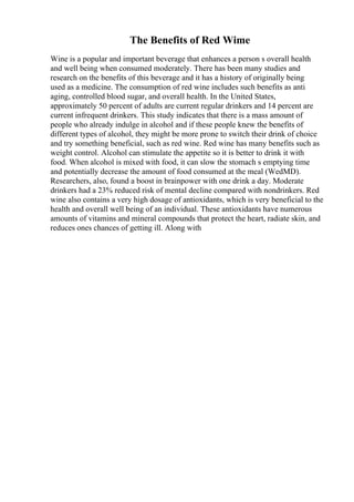 The Benefits of Red Wime
Wine is a popular and important beverage that enhances a person s overall health
and well being when consumed moderately. There has been many studies and
research on the benefits of this beverage and it has a history of originally being
used as a medicine. The consumption of red wine includes such benefits as anti
aging, controlled blood sugar, and overall health. In the United States,
approximately 50 percent of adults are current regular drinkers and 14 percent are
current infrequent drinkers. This study indicates that there is a mass amount of
people who already indulge in alcohol and if these people knew the benefits of
different types of alcohol, they might be more prone to switch their drink of choice
and try something beneficial, such as red wine. Red wine has many benefits such as
weight control. Alcohol can stimulate the appetite so it is better to drink it with
food. When alcohol is mixed with food, it can slow the stomach s emptying time
and potentially decrease the amount of food consumed at the meal (WedMD).
Researchers, also, found a boost in brainpower with one drink a day. Moderate
drinkers had a 23% reduced risk of mental decline compared with nondrinkers. Red
wine also contains a very high dosage of antioxidants, which is very beneficial to the
health and overall well being of an individual. These antioxidants have numerous
amounts of vitamins and mineral compounds that protect the heart, radiate skin, and
reduces ones chances of getting ill. Along with
 