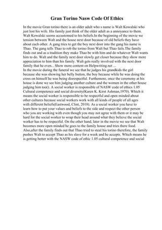 Gran Torino Nasw Code Of Ethics
In the movie Gran torino there is an older adult who s name is Walt Kowalski who
just lost his wife. His family just think of the older adult as a annoyance to them.
Walt Kowalski seems accustomed to his beliefs.In the beginning of the movie we
tension between Walt and the house next door because of old beliefs they have
about each other. A gang tries to get the boy next door into the gang his name is
Thao. The gang tells Thao to rob the torino from Walt but Thao fails.The family
finds out and as a tradition they make Thao be with him and do whatever Walt wants
him to do. Walt and the family next door slowly get closer because they show more
appreciation to him than his family. Walt gets really involved with the next door
family that he even... Show more content on Helpwriting.net ...
In the movie during the funeral we see that he judges his grandkids the girl
because she was showing her belly button, the boy because while he was doing the
cross on himself he was being disrespectful. Furthemore, once the ceremony at his
house is done we see him judging another culture and the women in the other house
judging him too(). A social worker is responsible of NASW code of ethics 1.05
Cultural competence and social diversity(Karen K. Kirst Ashman,1970). Which it
means the social worker is responsible to be respectful and open minded about
other cultures because social workers work with all kinds of people of all ages
with different beliefs(Eastwood, Clint, 2018). As a social worker you have to
learn how to put your values and beliefs to the side and respect the other person
who you are working with even though you may not agree with them or it may be
hard for the social worker to wrap their head around what they believe the social
worker has to be respectful. On the other hand, later in the movie we see that Walt
becomes more open minded he goes to the family house and tries there food.
Also,after the family finds out that Thao tried to steal his torino therefore, the family
pushes Walt to accept Thao as his slave for a week and he accepts. Which means he
is getting better with the NASW code of ethic 1.05 cultural competence and social
 