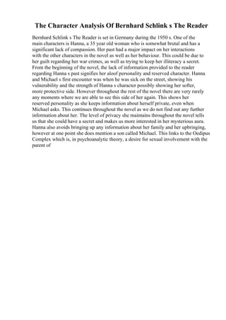 The Character Analysis Of Bernhard Schlink s The Reader
Bernhard Schlink s The Reader is set in Germany during the 1950 s. One of the
main characters is Hanna, a 35 year old woman who is somewhat brutal and has a
significant lack of compassion. Her past had a major impact on her interactions
with the other characters in the novel as well as her behaviour. This could be due to
her guilt regarding her war crimes, as well as trying to keep her illiteracy a secret.
From the beginning of the novel, the lack of information provided to the reader
regarding Hanna s past signifies her aloof personality and reserved character. Hanna
and Michael s first encounter was when he was sick on the street, showing his
vulnerability and the strength of Hanna s character possibly showing her softer,
more protective side. However throughout the rest of the novel there are very rarely
any moments where we are able to see this side of her again. This shows her
reserved personality as she keeps information about herself private, even when
Michael asks. This continues throughout the novel as we do not find out any further
information about her. The level of privacy she maintains throughout the novel tells
us that she could have a secret and makes us more interested in her mysterious aura.
Hanna also avoids bringing up any information about her family and her upbringing,
however at one point she does mention a son called Michael. This links to the Oedipus
Complex which is, in psychoanalytic theory, a desire for sexual involvement with the
parent of
 