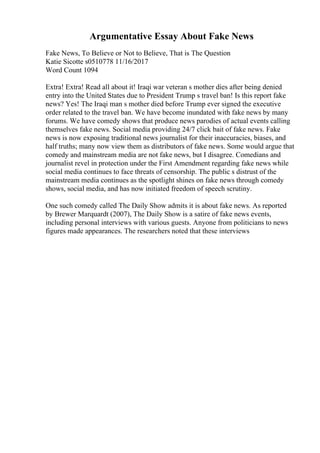 Argumentative Essay About Fake News
Fake News, To Believe or Not to Believe, That is The Question
Katie Sicotte s0510778 11/16/2017
Word Count 1094
Extra! Extra! Read all about it! Iraqi war veteran s mother dies after being denied
entry into the United States due to President Trump s travel ban! Is this report fake
news? Yes! The Iraqi man s mother died before Trump ever signed the executive
order related to the travel ban. We have become inundated with fake news by many
forums. We have comedy shows that produce news parodies of actual events calling
themselves fake news. Social media providing 24/7 click bait of fake news. Fake
news is now exposing traditional news journalist for their inaccuracies, biases, and
half truths; many now view them as distributors of fake news. Some would argue that
comedy and mainstream media are not fake news, but I disagree. Comedians and
journalist revel in protection under the First Amendment regarding fake news while
social media continues to face threats of censorship. The public s distrust of the
mainstream media continues as the spotlight shines on fake news through comedy
shows, social media, and has now initiated freedom of speech scrutiny.
One such comedy called The Daily Show admits it is about fake news. As reported
by Brewer Marquardt (2007), The Daily Show is a satire of fake news events,
including personal interviews with various guests. Anyone from politicians to news
figures made appearances. The researchers noted that these interviews
 