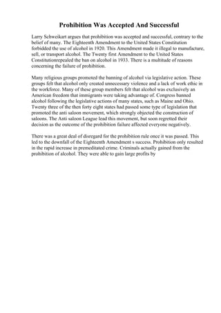 Prohibition Was Accepted And Successful
Larry Schweikart argues that prohibition was accepted and successful, contrary to the
belief of many. The Eighteenth Amendment to the United States Constitution
forbidded the use of alcohol in 1920. This Amendment made it illegal to manufacture,
sell, or transport alcohol. The Twenty first Amendment to the United States
Constitutionrepealed the ban on alcohol in 1933. There is a multitude of reasons
concerning the failure of prohibition.
Many religious groups promoted the banning of alcohol via legislative action. These
groups felt that alcohol only created unnecessary violence and a lack of work ethic in
the workforce. Many of these group members felt that alcohol was exclusively an
American freedom that immigrants were taking advantage of. Congress banned
alcohol following the legislative actions of many states, such as Maine and Ohio.
Twenty three of the then forty eight states had passed some type of legislation that
promoted the anti saloon movement, which strongly objected the construction of
saloons. The Anti saloon League lead this movement, but soon regretted their
decision as the outcome of the prohibition failure affected everyone negatively.
There was a great deal of disregard for the prohibition rule once it was passed. This
led to the downfall of the Eighteenth Amendment s success. Prohibition only resulted
in the rapid increase in premeditated crime. Criminals actually gained from the
prohibition of alcohol. They were able to gain large profits by
 