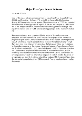 Major Free Open Source Software
INTRODUCTION
Goal of this paper is to present an overview of major Free Open Source Software
(FOSS) and Proprietary Software (PS) available in Geographical Information
System (GIS) domain for remote sensing. Though movement of FOSS has impacted
the information technology from all aspects, it was not well adopted in GIS domain
due to full integration of GIS resources and user friendly guidance shortage. This
paper will provide a list of FOSS remote sensing packages with a basic introduction
[7].
Some major changes were experienced in the world of free and open source
geospatial software over last few years. Many software projects that focused on
progress of open source GIS software have started in last decade, for example there
are 330 GIS related projects currently listed on this website FreeGIS.org. Though
there have been very little new projects since the last review, there is a vast change
in the market compared to that existed 5 years ago because of user change software
and developer communities [5][6]. Especially PostGIS project, OpenLayers project
and Quantum GIS project have interested a lot of developers and users, which
eventually influenced software functionality and support. OSGeo foundation is the
new organization, which was established for point of contact, besides the arrival of
new projects and growth of existing established products [5]. Some significant signs
that show rise in popularity of free GIS tools are i) First as mentioned above earlier
the number
 