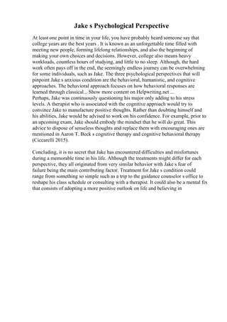 Jake s Psychological Perspective
At least one point in time in your life, you have probably heard someone say that
college years are the best years . It is known as an unforgettable time filled with
meeting new people, forming lifelong relationships, and also the beginning of
making your own choices and decisions. However, college also means heavy
workloads, countless hours of studying, and little to no sleep. Although, the hard
work often pays off in the end, the seemingly endless journey can be overwhelming
for some individuals, such as Jake. The three psychological perspectives that will
pinpoint Jake s anxious condition are the behavioral, humanistic, and cognitive
approaches. The behavioral approach focuses on how behavioral responses are
learned through classical... Show more content on Helpwriting.net ...
Perhaps, Jake was continuously questioning his major only adding to his stress
levels. A therapist who is associated with the cognitive approach would try to
convince Jake to manufacture positive thoughts. Rather than doubting himself and
his abilities, Jake would be advised to work on his confidence. For example, prior to
an upcoming exam, Jake should embody the mindset that he will do great. This
advice to dispose of senseless thoughts and replace them with encouraging ones are
mentioned in Aaron T. Beck s cognitive therapy and cognitive behavioral therapy
(Ciccarelli 2015).
Concluding, it is no secret that Jake has encountered difficulties and misfortunes
during a memorable time in his life. Although the treatments might differ for each
perspective, they all originated from very similar behavior with Jake s fear of
failure being the main contributing factor. Treatment for Jake s condition could
range from something so simple such as a trip to the guidance counselor s office to
reshape his class schedule or consulting with a therapist. It could also be a mental fix
that consists of adopting a more positive outlook on life and believing in
 