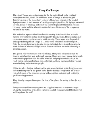 Essay On Tarope
The city of Tarope was a pilgrimage site for the major Greek gods. Loads of
worshipers traveled, across the world and made offerings to please the gods.
Tarope was one of the biggest city in the world and was situated at the heart of
Tyragas empire. It also was one of the biggest capital providers for Tyragas s national
income. Loads of offerings and donations indirectly provided the nation with its
booming capital and that s how the nation had turned into one of the prosperous
nations in the world.
The nation had a powerful military but the security lacked much time as horde
number of worshipers rushed inside the country day and night. Hence, ruckus and
commotion were a regular scenario inside the city. There was a heavily guarded
check post at the gates of Tarope as ... Show more content on Helpwriting.net ...
After the crowd dispersed in the city streets, he looked above towards the city.He
stood in front of a beautiful big fountain that was the main attraction of the city s
entrance garden.
The garden was beautiful and well maintained. Many tired travelers laid on the
lawn to rest after their long and rough journey. There were many eatery stalls which
were densely populated that the tables were full and people started to sit on the
road. Eating on the garden lawn was prohibited and there were guards that roamed
around to keep a check on the people.
All the travelers that just had entered the gate were also tired by the long journey as
well as the long wait in the queue. Some people booked a lodge or an inn to take
rest, while most of the common people laid down their mats and took rest in the
garden resting pavement.
They literally competed to capture the best of the places for resting before the next
person.
Everyone seemed in rush except this old cripple who stared at mountain ranges
where the main shrine of Goddess Hera was located. His eyes turned bloodshot red
and his grip on the staff
 