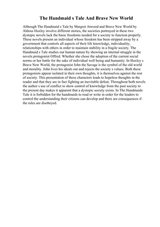 The Handmaid s Tale And Brave New World
Although The Handmaid s Tale by Margret Atwood and Brave New World by
Aldous Huxley involve different stories, the societies portrayed in these two
dystopic novels lack the basic freedoms needed for a society to function properly.
These novels present an individual whose freedom has been stripped away by a
government that controls all aspects of their life knowledge, individuality,
relationships with others in order to maintain stability in a fragile society. The
Handmaid s Tale studies our human nature by showing an internal struggle in the
novels protagonist Offred. Whether she chose the adoption of the current social
norms or her battle for the sake of individual well being and humanity. In Huxley s
Brave New World, the protagonist John the Savage is the symbol of the old world
and morality. John lives his ideals out and rejects the society s values. Both these
protagonists appear isolated in their own thoughts, it is themselves against the rest
of society. This presentation of these characters leads to hopeless thoughts in the
reader and that they are in fact fighting an inevitable defeat. Throughout both novels
the author s use of conflict to show control of knowledge from the past society to
the present day makes it apparent that a dystopic society exists. In The Handmaids
Tale it is forbidden for the handmaids to read or write in order for the leaders to
control the understanding their citizens can develop and there are consequences if
the rules are disobeyed.
 