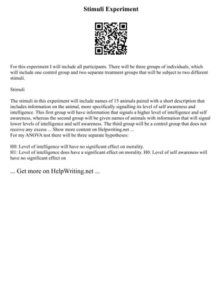 Stimuli Experiment
For this experiment I will include all participants. There will be three groups of individuals, which
will include one control group and two separate treatment groups that will be subject to two different
stimuli.
Stimuli
The stimuli in this experiment will include names of 15 animals paired with a short description that
includes information on the animal, more specifically signalling its level of self awareness and
intelligence. This first group will have information that signals a higher level of intelligence and self
awareness, whereas the second group will be given names of animals with information that will signal
lower levels of intelligence and self awareness. The third group will be a control group that does not
receive any excess ... Show more content on Helpwriting.net ...
For my ANOVA test there will be three separate hypotheses:
H0: Level of intelligence will have no significant effect on morality.
H1: Level of intelligence does have a significant effect on morality. H0: Level of self awareness will
have no significant effect on
... Get more on HelpWriting.net ...
 