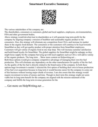 Smartmart Executive Summary
The various stakeholders of the company are:
The shareholders, consumers or customers, global and local suppliers, employees, environmentalists,
FDA and other government bodies.
Above strategy would develop trust in shareholders as it will generate long term profit for the
company by aligning company s mission of healthier and sustainable organic product to the
consumers. Also, this strategy will eliminate any competition from CSA s and increase its market
share in the organic food domain. The consumers or the customers will continue to be loyal towards
SmartMart as they will get quality product with proper attention from SmartMart employees.
Customers will get variety of organic food at one stop shop. This will increase customer satisfaction
and build brand loyalty for SmartMart. The global suppliers for SmartMart might be unhappy as they
might loose supply for the company but tying up with local suppliers such as CSA s will add to variety
of the organic products. The long term ... Show more content on Helpwriting.net ...
Both these options would give company competitive advantage of managing their own bio fuel
production. This will eliminate any dependency on the other manufacturers for quality of the bio fuel.
As the quality of the bio fuel is directly related to the brand name of the company. In both these
options huge investment is needed. I selected the first option of building their own in house production
of bio fuel over acquisition because in long term it would become easier for the company to come out
of this business without loosing major chunk of revenue. I am also aware that this strategy would
require investment in terms of money and time. Though in short term this strategy might not seem
viable but its long term benefit for the company are aligned with the mission statement of the
company and fulfills the long term revenue generation for the
... Get more on HelpWriting.net ...
 