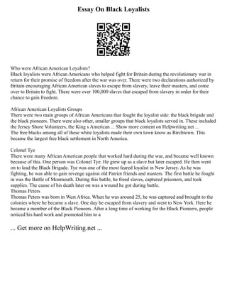 Essay On Black Loyalists
Who were African American Loyalists?
Black loyalists were African Americans who helped fight for Britain during the revolutionary war in
return for their promise of freedom after the war was over. There were two declarations authorized by
Britain encouraging African American slaves to escape from slavery, leave their masters, and come
over to Britain to fight. There were over 100,000 slaves that escaped from slavery in order for their
chance to gain freedom.
African American Loyalists Groups
There were two main groups of African Americans that fought the loyalist side: the black brigade and
the black pioneers. There were also other, smaller groups that black loyalists served in. These included
the Jersey Shore Volunteers, the King s American ... Show more content on Helpwriting.net ...
The free blacks among all of these white loyalists made their own town know as Birchtown. This
became the largest free black settlement in North America.
Colonel Tye
There were many African American people that worked hard during the war, and became well known
because of this. One person was Colonel Tye. He grew up as a slave but later escaped. He then went
on to lead the Black Brigade. Tye was one of the most feared loyalist in New Jersey. As he was
fighting, he was able to gain revenge against old Patriot friends and masters. The first battle he fought
in was the Battle of Monmouth. During this battle, he freed slaves, captured prisoners, and took
supplies. The cause of his death later on was a wound he got during battle.
Thomas Peters
Thomas Peters was born in West Africa. When he was around 25, he was captured and brought to the
colonies where he became a slave. One day he escaped from slavery and went to New York. Here he
became a member of the Black Pioneers. After a long time of working for the Black Pioneers, people
noticed his hard work and promoted him to a
... Get more on HelpWriting.net ...
 