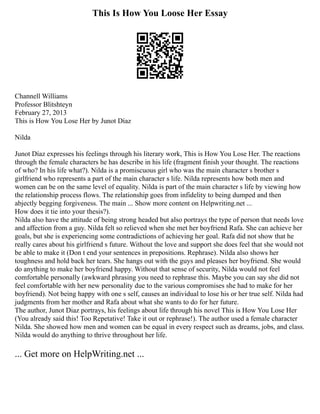 This Is How You Loose Her Essay
Channell Williams
Professor Blitshteyn
February 27, 2013
This is How You Lose Her by Junot Díaz
Nilda
Junot Díaz expresses his feelings through his literary work, This is How You Lose Her. The reactions
through the female characters he has describe in his life (fragment finish your thought. The reactions
of who? In his life what?). Nilda is a promiscuous girl who was the main character s brother s
girlfriend who represents a part of the main character s life. Nilda represents how both men and
women can be on the same level of equality. Nilda is part of the main character s life by viewing how
the relationship process flows. The relationship goes from infidelity to being dumped and then
abjectly begging forgiveness. The main ... Show more content on Helpwriting.net ...
How does it tie into your thesis?).
Nilda also have the attitude of being strong headed but also portrays the type of person that needs love
and affection from a guy. Nilda felt so relieved when she met her boyfriend Rafa. She can achieve her
goals, but she is experiencing some contradictions of achieving her goal. Rafa did not show that he
really cares about his girlfriend s future. Without the love and support she does feel that she would not
be able to make it (Don t end your sentences in prepositions. Rephrase). Nilda also shows her
toughness and hold back her tears. She hangs out with the guys and pleases her boyfriend. She would
do anything to make her boyfriend happy. Without that sense of security, Nilda would not feel
comfortable personally (awkward phrasing you need to rephrase this. Maybe you can say she did not
feel comfortable with her new personality due to the various compromises she had to make for her
boyfriend). Not being happy with one s self, causes an individual to lose his or her true self. Nilda had
judgments from her mother and Rafa about what she wants to do for her future.
The author, Junot Diaz portrays, his feelings about life through his novel This is How You Lose Her
(You already said this! Too Repetative! Take it out or rephrase!). The author used a female character
Nilda. She showed how men and women can be equal in every respect such as dreams, jobs, and class.
Nilda would do anything to thrive throughout her life.
... Get more on HelpWriting.net ...
 