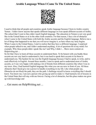 Arabic Language When I Came To The United States
I used to think that all people and countries speak Arabic language because I born in Arabic country
Yemen . I didn t know anyone that speaks different language or even speak different accents of Arabic.
The school that I went to they didn t teach English language. The education in Yemen is not very good
like in the United States or as in the other Arab countries. For that reason, I face a lot of obstacles
when I came to the United States with both the Arabic accents and the English language. Believe me a
lot of things that happened to me that you will never imagine it, so here where my story begins.
When I came to the United States, I start to realize that they have a different language. I surprised
when people talked to me, and I didn t understand anything. A lot of questions hit in my mind. For
example, Why these people didn t speak like me? and Why, I didn t ... Show more content on
Helpwriting.net ...
So for that I have to learn all these accents to understand them. To be honest with you buddy these
accents are not very hard to understand it, but it was hard to speak their accents to let them to
understand you. The hardest for me was the English language because I had to speak, to write, and to
read effectively in English. Around three months, I start to speak and to understand most of Arabic
accents, so I was very happy with making a lot of friends from different countries like when I was in
my town. Also, I had learned English language like what you can see now in front of you. All these
obstacles that I faced give me a power to handle everything in my life. Like what people say,
Obstacles do not block the path, they are the path. I challenge myself to know everything that I should
know. You know me, I am not a person who giving up until to make it. I had learned a lot of lessons in
the United State that will stay with me forever. Facing a lot of obstacles, but this place makes me grow
up with knowledge and
... Get more on HelpWriting.net ...
 