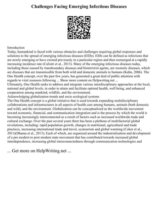 Challenges Facing Emerging Infectious Diseases
Introduction
Today, humankind is faced with various obstacles and challenges requiring global responses and
solutions to the spread of emerging infectious diseases (EIDs). EIDs can be defined as infections that
are newly emerging or have existed previously in a particular region and then reemerged at a rapidly
increasing incidence rate (Calistri et al., 2013). Many of the emerging infectious diseases today,
including those caused by transboundary diseases and bioterrorist agents, are zoonotic diseases, which
are diseases that are transmissible from both wild and domestic animals to humans (Kahn, 2006). The
One Health concept, over the past few years, has generated a great deal of public attention with
regards to viral zoonosis following ... Show more content on Helpwriting.net ...
Ultimately, One Health seeks to address and integrate various interdisciplinary approaches at the local,
national and global levels, in order to attain and facilitate optimal health, well being, and enhanced
cooperation among mankind, wildlife, and the environment.
Acknowledging globalization trends and socio ecological systems
The One Health concept is a global initiative that is used towards expanding multidisciplinary
collaborations and infrastructures in all aspects of health care among humans, animals (both domestic
and wild), and the environment. Globalization can be conceptualized as the worldwide movement
toward economic, financial, and communication integration and is the process by which the world is
becoming increasingly interconnected as a result of factors such as increased worldwide trade and
cultural exchange. Over the past several years there has been a plethora of multifactorial global
revolutions, including: rapid population growth, changes in nutritional, agricultural and trade
practices, increasing international trade and travel, ecotourism and global warming (Coker et al.,
2011)(Dhama et al., 2013); Each of which, are organized around the industrialization and development
of a pre modern to post modern state movement that has contributed towards increased global
interdependence, increasing global interconnectedness through communication technologies and
... Get more on HelpWriting.net ...
 