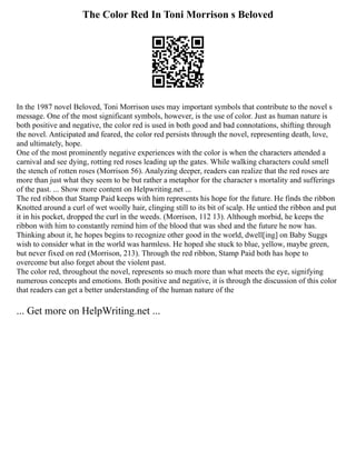 The Color Red In Toni Morrison s Beloved
In the 1987 novel Beloved, Toni Morrison uses may important symbols that contribute to the novel s
message. One of the most significant symbols, however, is the use of color. Just as human nature is
both positive and negative, the color red is used in both good and bad connotations, shifting through
the novel. Anticipated and feared, the color red persists through the novel, representing death, love,
and ultimately, hope.
One of the most prominently negative experiences with the color is when the characters attended a
carnival and see dying, rotting red roses leading up the gates. While walking characters could smell
the stench of rotten roses (Morrison 56). Analyzing deeper, readers can realize that the red roses are
more than just what they seem to be but rather a metaphor for the character s mortality and sufferings
of the past. ... Show more content on Helpwriting.net ...
The red ribbon that Stamp Paid keeps with him represents his hope for the future. He finds the ribbon
Knotted around a curl of wet woolly hair, clinging still to its bit of scalp. He untied the ribbon and put
it in his pocket, dropped the curl in the weeds. (Morrison, 112 13). Although morbid, he keeps the
ribbon with him to constantly remind him of the blood that was shed and the future he now has.
Thinking about it, he hopes begins to recognize other good in the world, dwell[ing] on Baby Suggs
wish to consider what in the world was harmless. He hoped she stuck to blue, yellow, maybe green,
but never fixed on red (Morrison, 213). Through the red ribbon, Stamp Paid both has hope to
overcome but also forget about the violent past.
The color red, throughout the novel, represents so much more than what meets the eye, signifying
numerous concepts and emotions. Both positive and negative, it is through the discussion of this color
that readers can get a better understanding of the human nature of the
... Get more on HelpWriting.net ...
 
