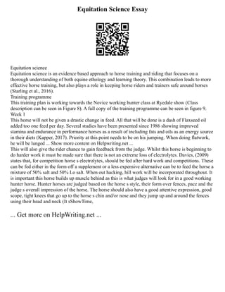 Equitation Science Essay
Equitation science
Equitation science is an evidence based approach to horse training and riding that focuses on a
thorough understanding of both equine ethology and learning theory. This combination leads to more
effective horse training, but also plays a role in keeping horse riders and trainers safe around horses
(Starling et al., 2016).
Training programme
This training plan is working towards the Novice working hunter class at Ryedale show (Class
description can be seen in Figure 8). A full copy of the training programme can be seen in figure 9.
Week 1
This horse will not be given a drastic change in feed. All that will be done is a dash of Flaxseed oil
added too one feed per day. Several studies have been presented since 1986 showing improved
stamina and endurance in performance horses as a result of including fats and oils as an energy source
in their diets (Kapper, 2017). Priority at this point needs to be on his jumping. When doing flatwork,
he will be lunged ... Show more content on Helpwriting.net ...
This will also give the rider chance to gain feedback from the judge. Whilst this horse is beginning to
do harder work it must be made sure that there is not an extreme loss of electrolytes. Davies, (2009)
states that, for competition horse s electrolytes, should be fed after hard work and competitions. These
can be fed either in the form off a supplement or a less expensive alternative can be to feed the horse a
mixture of 50% salt and 50% Lo salt. When out hacking, hill work will be incorporated throughout. It
is important this horse builds up muscle behind as this is what judges will look for in a good working
hunter horse. Hunter horses are judged based on the horse s style, their form over fences, pace and the
judge s overall impression of the horse. The horse should also have a good attentive expression, good
scope, tight knees that go up to the horse s chin and/or nose and they jump up and around the fences
using their head and neck (It sShowTime,
... Get more on HelpWriting.net ...
 