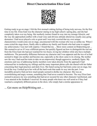 Direct Characterization Eliza Gant
Getting ready to go on stage, I felt the first stomach sinking feeling of being truly nervous, for the first
time in my life. Eliza Gant was the character staring in my high school s spring play, and she had
completely taken over my being. Her motherly instinct found its way into my teenage lifestyle, and
the way she approached conflict with a loud voice and obvious attitude altered my usually easy going
demeanor. I had never played a role so great and I was truly worried that my own unique
characteristics would come out on stage, unconnected with this woman who was so unlike me. When I
came exited the stage doors, finally able to address my family and friends who had come to support
my achievement, I was met with surprise. I found that my ... Show more content on Helpwriting.net ...
She seemed to act as if I was a different person, but quickly figured out how to distinguish the real me
from the Eliza Gant she had just watched for two hours, loving her children while also have multiple
meltdowns. The personality difference between my character and I was apparent and the two of us had
seemed to shape one another and become one, especially as the show came to its closing. My mother
saw the way I had used her traits to take on an empowered, though aggressive, motherly figure. My
emotions and way of addressing family members were taken directly from the approach I had
witnessed her in mothering my siblings and the many important phone calls she shared with her father
concerning their legal practices and daily lives. She hated seeing her bad traits come out on stage, but
loved the way I looked up to her with all the hard work that made its way into the part. I was
incredibly proud to find out how much people seemed to dislike my character. She was an
overwhelming and angry woman, something that I had never wanted to become. The way Eliza Gant
seemed to possess me was something that had never occured for any other character I performed, and
I was amazed at the feedback I received. So many people who knew me well acted as if they had
watched a completely different person in the show, who simply had a similar appearance to
... Get more on HelpWriting.net ...
 