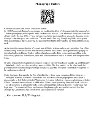 Phonograph Parlors
Commercialization of Records The Record Labels
In 1889 Phonograph Parlors began to open up, marking the debut of phonographs to the mass market.
The first phonograph parlor opened up in San Francisco May of 1889. Almost all American cities had
at least one by the mid 1890 s. These parlors would allow customers to sit amongst a desk and speak
through a tube to request a recorded title. The title would then play through a cylinder phonograph
from a room located below, allowing the customer to listen to it through two ear horns at their private
desk.
At the time the mass production of records was still in its infancy and was very primitive. One of the
first recording methods had live performers record their tracks onto a phonograph embodying up to
ten tubes leading to blank cylinders within other phonographs. Prior to this, each record had to be
individually produced. Nonetheless, even with this method artist had to re record their songs multiple
times.
In terms of audio fidelity, grampaphone discs were not superior to cylinder records. Up until the early
1900 s both cylinder and disc recordings were available. The disc method, on the other hand, did
provide further manufacturing advantages as for discs could be efficiently stamped allowing them to
be easily mass produced.
Emile Berliner s disc records, the first offered to the ... Show more content on Helpwriting.net ...
Throuhgout this time, Columiba licensed and sold both Bell/Tainters graphophone and Edison s
phonographs to distribute within the Washington D.C. area. Columbia s business relationship with the
Edison Company was terminated in 1894 when Edison ceased providing them with blank cylinders.
This left Columbia in a frantic to find a solution to make them in house. Edison s recipe was a well
kept secret. The materials Edison used to make his phonographs were not labeled and therefore
attempts by Columbia to steal secrets from Edison employees were not
... Get more on HelpWriting.net ...
 