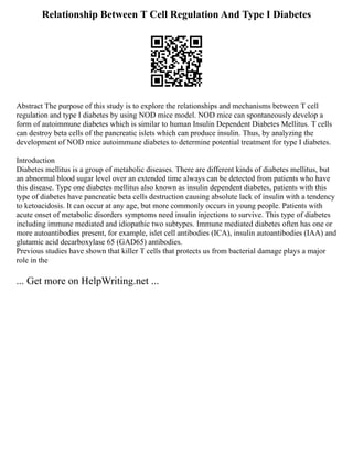 Relationship Between T Cell Regulation And Type I Diabetes
Abstract The purpose of this study is to explore the relationships and mechanisms between T cell
regulation and type I diabetes by using NOD mice model. NOD mice can spontaneously develop a
form of autoimmune diabetes which is similar to human Insulin Dependent Diabetes Mellitus. T cells
can destroy beta cells of the pancreatic islets which can produce insulin. Thus, by analyzing the
development of NOD mice autoimmune diabetes to determine potential treatment for type I diabetes.
Introduction
Diabetes mellitus is a group of metabolic diseases. There are different kinds of diabetes mellitus, but
an abnormal blood sugar level over an extended time always can be detected from patients who have
this disease. Type one diabetes mellitus also known as insulin dependent diabetes, patients with this
type of diabetes have pancreatic beta cells destruction causing absolute lack of insulin with a tendency
to ketoacidosis. It can occur at any age, but more commonly occurs in young people. Patients with
acute onset of metabolic disorders symptoms need insulin injections to survive. This type of diabetes
including immune mediated and idiopathic two subtypes. Immune mediated diabetes often has one or
more autoantibodies present, for example, islet cell antibodies (ICA), insulin autoantibodies (IAA) and
glutamic acid decarboxylase 65 (GAD65) antibodies.
Previous studies have shown that killer T cells that protects us from bacterial damage plays a major
role in the
... Get more on HelpWriting.net ...
 