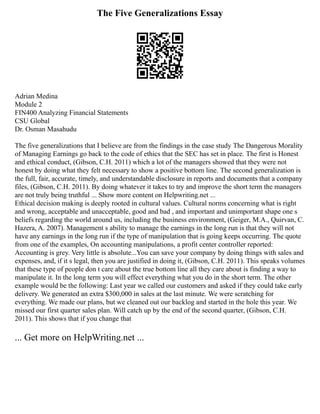 The Five Generalizations Essay
Adrian Medina
Module 2
FIN400 Analyzing Financial Statements
CSU Global
Dr. Osman Masahudu
The five generalizations that I believe are from the findings in the case study The Dangerous Morality
of Managing Earnings go back to the code of ethics that the SEC has set in place. The first is Honest
and ethical conduct, (Gibson, C.H. 2011) which a lot of the managers showed that they were not
honest by doing what they felt necessary to show a positive bottom line. The second generalization is
the full, fair, accurate, timely, and understandable disclosure in reports and documents that a company
files, (Gibson, C.H. 2011). By doing whatever it takes to try and improve the short term the managers
are not truly being truthful ... Show more content on Helpwriting.net ...
Ethical decision making is deeply rooted in cultural values. Cultural norms concerning what is right
and wrong, acceptable and unacceptable, good and bad , and important and unimportant shape one s
beliefs regarding the world around us, including the business environment, (Geiger, M.A., Quirvan, C.
Hazera, A. 2007). Management s ability to manage the earnings in the long run is that they will not
have any earnings in the long run if the type of manipulation that is going keeps occurring. The quote
from one of the examples, On accounting manipulations, a profit center controller reported:
Accounting is grey. Very little is absolute...You can save your company by doing things with sales and
expenses, and, if it s legal, then you are justified in doing it, (Gibson, C.H. 2011). This speaks volumes
that these type of people don t care about the true bottom line all they care about is finding a way to
manipulate it. In the long term you will effect everything what you do in the short term. The other
example would be the following: Last year we called our customers and asked if they could take early
delivery. We generated an extra $300,000 in sales at the last minute. We were scratching for
everything. We made our plans, but we cleaned out our backlog and started in the hole this year. We
missed our first quarter sales plan. Will catch up by the end of the second quarter, (Gibson, C.H.
2011). This shows that if you change that
... Get more on HelpWriting.net ...
 