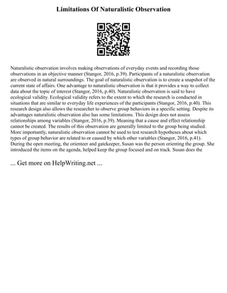 Limitations Of Naturalistic Observation
Naturalistic observation involves making observations of everyday events and recording those
observations in an objective manner (Stangor, 2016, p.39). Participants of a naturalistic observation
are observed in natural surroundings. The goal of naturalistic observation is to create a snapshot of the
current state of affairs. One advantage to naturalistic observation is that it provides a way to collect
data about the topic of interest (Stangor, 2016, p.40). Naturalistic observation is said to have
ecological validity. Ecological validity refers to the extent to which the research is conducted in
situations that are similar to everyday life experiences of the participants (Stangor, 2016, p.40). This
research design also allows the researcher to observe group behaviors in a specific setting. Despite its
advantages naturalistic observation also has some limitations. This design does not assess
relationships among variables (Stangor, 2016, p.39). Meaning that a cause and effect relationship
cannot be created. The results of this observation are generally limited to the group being studied.
More importantly, naturalistic observation cannot be used to test research hypotheses about which
types of group behavior are related to or caused by which other variables (Stangor, 2016, p.41).
During the open meeting, the orienteer and gatekeeper, Susan was the person orienting the group. She
introduced the items on the agenda, helped keep the group focused and on track. Susan does the
... Get more on HelpWriting.net ...
 