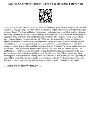 Analysis Of Terence Hanbury White s The Once And Future King
Arthurian legend, with its round table, wizard, unfaithful queen, gallant knight, vengeful son, and well
intentioned king, has long been retold. While most authors employed the legend as a tapestry to depict
religious themes, The Once and Future King uniquely utilizes the tale to provide a political critique of
the author s modern day society. Terence Hanbury White embraced Malory s version by creating four
sequential books eventually published together under the title The Once and Future King. Shifting
away from the heavily Christian oriented tale, White uses the story of King Arthur as platform to
express his opinions on his own world during the mid 1900 s. Focusing on the increasingly divided,
violent attitudes of his generation, White imposes an alternative vision of the utility of war. As he
converges on and diverges from pacifistic sentiment, White s first book, The Sword and the Stone and
fourth book, The Candle in the Wind illustrate political critique of both old and new society. The
golden lines of The Sword in the Stone and The Candle in the Wind earn their status from the way
they encapsulate the predominant pacifistic theme through symbolism. When young Arthur lives
among geese, he notices sentries keeping watch, and confused of their purpose, he asks a goose by the
name of Lyo Lyok if they are preparing for war amongst their flock. The disgusted goose responds,
But what creature could be so low as to go about in bands, to murder others of its own blood?
... Get more on HelpWriting.net ...
 