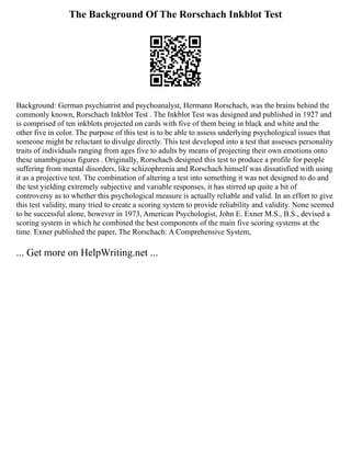 The Background Of The Rorschach Inkblot Test
Background: German psychiatrist and psychoanalyst, Hermann Rorschach, was the brains behind the
commonly known, Rorschach Inkblot Test . The Inkblot Test was designed and published in 1927 and
is comprised of ten inkblots projected on cards with five of them being in black and white and the
other five in color. The purpose of this test is to be able to assess underlying psychological issues that
someone might be reluctant to divulge directly. This test developed into a test that assesses personality
traits of individuals ranging from ages five to adults by means of projecting their own emotions onto
these unambiguous figures . Originally, Rorschach designed this test to produce a profile for people
suffering from mental disorders, like schizophrenia and Rorschach himself was dissatisfied with using
it as a projective test. The combination of altering a test into something it was not designed to do and
the test yielding extremely subjective and variable responses, it has stirred up quite a bit of
controversy as to whether this psychological measure is actually reliable and valid. In an effort to give
this test validity, many tried to create a scoring system to provide reliability and validity. None seemed
to be successful alone, however in 1973, American Psychologist, John E. Exner M.S., B.S., devised a
scoring system in which he combined the best components of the main five scoring systems at the
time. Exner published the paper, The Rorschach: A Comprehensive System,
... Get more on HelpWriting.net ...
 