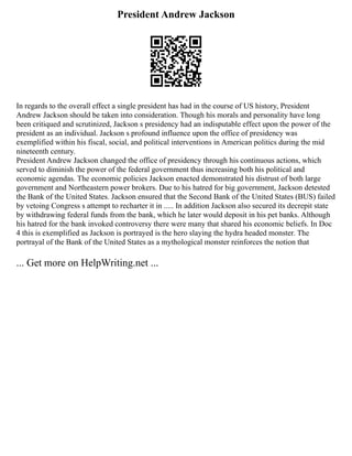 President Andrew Jackson
In regards to the overall effect a single president has had in the course of US history, President
Andrew Jackson should be taken into consideration. Though his morals and personality have long
been critiqued and scrutinized, Jackson s presidency had an indisputable effect upon the power of the
president as an individual. Jackson s profound influence upon the office of presidency was
exemplified within his fiscal, social, and political interventions in American politics during the mid
nineteenth century.
President Andrew Jackson changed the office of presidency through his continuous actions, which
served to diminish the power of the federal government thus increasing both his political and
economic agendas. The economic policies Jackson enacted demonstrated his distrust of both large
government and Northeastern power brokers. Due to his hatred for big government, Jackson detested
the Bank of the United States. Jackson ensured that the Second Bank of the United States (BUS) failed
by vetoing Congress s attempt to recharter it in ..... In addition Jackson also secured its decrepit state
by withdrawing federal funds from the bank, which he later would deposit in his pet banks. Although
his hatred for the bank invoked controversy there were many that shared his economic beliefs. In Doc
4 this is exemplified as Jackson is portrayed is the hero slaying the hydra headed monster. The
portrayal of the Bank of the United States as a mythological monster reinforces the notion that
... Get more on HelpWriting.net ...
 