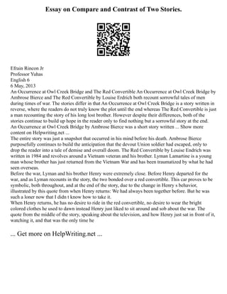 Essay on Compare and Contrast of Two Stories.
Efrain Rincon Jr
Professor Yuhas
English 6
6 May, 2013
An Occurrence at Owl Creek Bridge and The Red Convertible An Occurrence at Owl Creek Bridge by
Ambrose Bierce and The Red Convertible by Louise Erdrich both recount sorrowful tales of men
during times of war. The stories differ in that An Occurrence at Owl Creek Bridge is a story written in
reverse, where the readers do not truly know the plot until the end whereas The Red Convertible is just
a man recounting the story of his long lost brother. However despite their differences, both of the
stories continue to build up hope in the reader only to find nothing but a sorrowful story at the end.
An Occurrence at Owl Creek Bridge by Ambrose Bierce was a short story written ... Show more
content on Helpwriting.net ...
The entire story was just a snapshot that occurred in his mind before his death. Ambrose Bierce
purposefully continues to build the anticipation that the devout Union soldier had escaped, only to
drop the reader into a tale of demise and overall doom. The Red Convertible by Louise Endrich was
written in 1984 and revolves around a Vietnam veteran and his brother. Lyman Lamartine is a young
man whose brother has just returned from the Vietnam War and has been traumatized by what he had
seen overseas.
Before the war, Lyman and his brother Henry were extremely close. Before Henry departed for the
war, and as Lyman recounts in the story, the two bonded over a red convertible. This car proves to be
symbolic, both throughout, and at the end of the story, due to the change in Henry s behavior,
illustrated by this quote from when Henry returns: We had always been together before. But he was
such a loner now that I didn t know how to take it.
When Henry returns, he has no desire to ride in the red convertible, no desire to wear the bright
colored clothes he used to dawn instead Henry just liked to sit around and sob about the war. The
quote from the middle of the story, speaking about the television, and how Henry just sat in front of it,
watching it, and that was the only time he
... Get more on HelpWriting.net ...
 