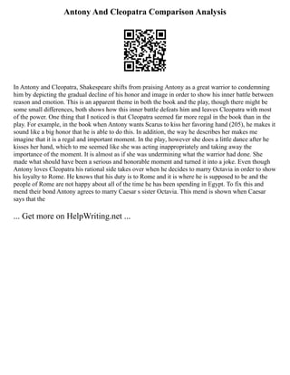 Antony And Cleopatra Comparison Analysis
In Antony and Cleopatra, Shakespeare shifts from praising Antony as a great warrior to condemning
him by depicting the gradual decline of his honor and image in order to show his inner battle between
reason and emotion. This is an apparent theme in both the book and the play, though there might be
some small differences, both shows how this inner battle defeats him and leaves Cleopatra with most
of the power. One thing that I noticed is that Cleopatra seemed far more regal in the book than in the
play. For example, in the book when Antony wants Scarus to kiss her favoring hand (205), he makes it
sound like a big honor that he is able to do this. In addition, the way he describes her makes me
imagine that it is a regal and important moment. In the play, however she does a little dance after he
kisses her hand, which to me seemed like she was acting inappropriately and taking away the
importance of the moment. It is almost as if she was undermining what the warrior had done. She
made what should have been a serious and honorable moment and turned it into a joke. Even though
Antony loves Cleopatra his rational side takes over when he decides to marry Octavia in order to show
his loyalty to Rome. He knows that his duty is to Rome and it is where he is supposed to be and the
people of Rome are not happy about all of the time he has been spending in Egypt. To fix this and
mend their bond Antony agrees to marry Caesar s sister Octavia. This mend is shown when Caesar
says that the
... Get more on HelpWriting.net ...
 