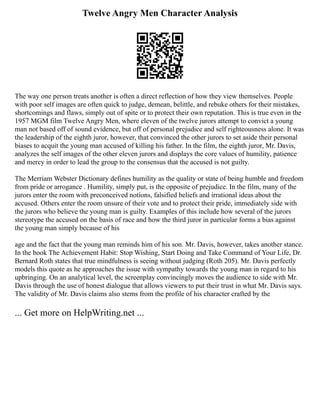 Twelve Angry Men Character Analysis
The way one person treats another is often a direct reflection of how they view themselves. People
with poor self images are often quick to judge, demean, belittle, and rebuke others for their mistakes,
shortcomings and flaws, simply out of spite or to protect their own reputation. This is true even in the
1957 MGM film Twelve Angry Men, where eleven of the twelve jurors attempt to convict a young
man not based off of sound evidence, but off of personal prejudice and self righteousness alone. It was
the leadership of the eighth juror, however, that convinced the other jurors to set aside their personal
biases to acquit the young man accused of killing his father. In the film, the eighth juror, Mr. Davis,
analyzes the self images of the other eleven jurors and displays the core values of humility, patience
and mercy in order to lead the group to the consensus that the accused is not guilty.
The Merriam Webster Dictionary defines humility as the quality or state of being humble and freedom
from pride or arrogance . Humility, simply put, is the opposite of prejudice. In the film, many of the
jurors enter the room with preconceived notions, falsified beliefs and irrational ideas about the
accused. Others enter the room unsure of their vote and to protect their pride, immediately side with
the jurors who believe the young man is guilty. Examples of this include how several of the jurors
stereotype the accused on the basis of race and how the third juror in particular forms a bias against
the young man simply because of his
age and the fact that the young man reminds him of his son. Mr. Davis, however, takes another stance.
In the book The Achievement Habit: Stop Wishing, Start Doing and Take Command of Your Life, Dr.
Bernard Roth states that true mindfulness is seeing without judging (Roth 205). Mr. Davis perfectly
models this quote as he approaches the issue with sympathy towards the young man in regard to his
upbringing. On an analytical level, the screenplay convincingly moves the audience to side with Mr.
Davis through the use of honest dialogue that allows viewers to put their trust in what Mr. Davis says.
The validity of Mr. Davis claims also stems from the profile of his character crafted by the
... Get more on HelpWriting.net ...
 
