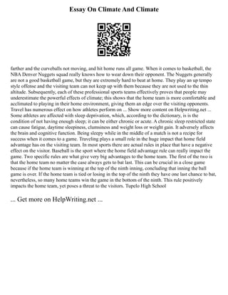 Essay On Climate And Climate
farther and the curveballs not moving, and hit home runs all game. When it comes to basketball, the
NBA Denver Nuggets squad really knows how to wear down their opponent. The Nuggets generally
are not a good basketball game, but they are extremely hard to beat at home. They play an up tempo
style offense and the visiting team can not keep up with them because they are not used to the thin
altitude. Subsequently, each of these professional sports teams effectively proves that people may
underestimate the powerful effects of climate; this shows that the home team is more comfortable and
acclimated to playing in their home environment, giving them an edge over the visiting opponents.
Travel has numerous effect on how athletes perform on ... Show more content on Helpwriting.net ...
Some athletes are affected with sleep deprivation, which, according to the dictionary, is is the
condition of not having enough sleep; it can be either chronic or acute. A chronic sleep restricted state
can cause fatigue, daytime sleepiness, clumsiness and weight loss or weight gain. It adversely affects
the brain and cognitive function. Being sleepy while in the middle of a match is not a recipe for
success when it comes to a game. Traveling plays a small role in the huge impact that home field
advantage has on the visiting team. In most sports there are actual rules in place that have a negative
effect on the visitor. Baseball is the sport where the home field advantage rule can really impact the
game. Two specific rules are what give very big advantages to the home team. The first of the two is
that the home team no matter the case always gets to bat last. This can be crucial in a close game
because if the home team is winning at the top of the ninth inning, concluding that inning the ball
game is over. If the home team is tied or losing in the top of the ninth they have one last chance to bat,
nevertheless, so many home teams win the game in the bottom of the ninth. This rule positively
impacts the home team, yet poses a threat to the visitors. Tupelo High School
... Get more on HelpWriting.net ...
 