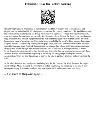 Persuasive Essay On Factory Farming
It is extremely easy to be satisfied in our sanctuary world to eventually turn to the violence and
despair that our everyday life decision partakes, and that the country buys into. If the world knew what
the horrors of the meat industry are doing, businesses will decrease. To keep their secrets unknown,
meat and animal factory farms are carefully keeping quiet, like a fugitive the fugitive they are because
they just committed murder. People around the world are making efforts while the animal cruelty is
becoming a more of a mainstream. Factory farming is probably the horrific thing you can do the poor
helpless animals. Most factory farming affects pigs, cows, chickens, and other animals that are used
for milk, food, and eggs. Some of these animals grow faster than others, so in large groups, they are
shipped onto trucks through traitorous terrains and sent to be killed in a slaughterhouse. Animals
living through the nightmare of getting their throats slit, while they are alive and conscious. All these
animals live and exercise every single day to becoming the energy to producing our human
consumption. Cows are now being used to express the idea to eat more chicken, without knowing the
truth.
In the advertisement, a football game was being held for the Game of the Week between the Eagles
and Bulldogs. At one moment, the reporter was rudely interrupted by something in the sky. It was
cows parachuting down to the stadium, two were on the field and the other one on a burger
... Get more on HelpWriting.net ...
 