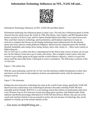 Information Technology Influences on NFL, NASCAR and...
Information Technology Influences on NFL, NASCAR and Other Sports
Information technology has influenced sports in many ways. Not only has it influenced sports in North
America but also sports across the world. In 1988, Stan Honey, Jerry Gepner, and Bill Squadron three
former executives at News Corp. and Fox Sports founded Sportvision (http://www.sportvision.com).
They used their extensive technology, sports production, and broadcast experience to create an
innovative company that focuses on developing technology based enhancements for the Internet,
sports television, and new media platforms (Shapiro). Sportvision has impacted sports like football,
baseball, basketball, auto racing, horse racing, hockey, and a wide variety of ... Show more content on
Helpwriting.net ...
The 1st Ten Line is a yellow line that is superimposed on the field so that viewers at home can see just
how far the offensive team has to go to reach a first down. This is helpful in that it allows first time
viewers to get a better grasp on the game and the overall offensive objective, which is to gain first
downs until the team either kicks a field goal or scores a touchdown. The following is a picture of the
1st Ten Line:
Figure 1: The yellow line
With the same technology used for the 1st Ten Line the telestrator enables broadcasters to draw lines
and arrows on the screen so that audiences at home can understand exactly what the announcer is
trying to convey.
Figure 2: The telestrator
Perhaps the most innovative technology has come in the world of auto racing, specifically NASCAR.
Sportvision has created many new technological advances that make watching NASCAR more
enjoyable and fan friendly. RACEf/x is a car tracking system that collects car performance data from
every Winston Cup car five times per second, providing speed, position, time behind leader, brake
indicator and throttle percentage information to NASCAR fans (Pierce). Before, fans just sat on the
couch and watched a bunch of cars go around in circles, but now because of technology fans can be
updated on virtually up to the minute statistics of the
... Get more on HelpWriting.net ...
 