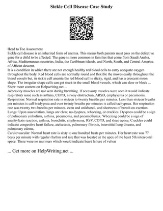 Sickle Cell Disease Case Study
Head to Toe Assessment
Sickle cell disease is an inherited form of anemia. This means both parents must pass on the defective
gene for a child to be affected. The gene is more common in families that come from Saudi Arabia,
Africa, Mediterranean countries, India, the Caribbean islands, and North, South, and Central America
of African descent.
It is a condition in which there are not enough healthy red blood cells to carry adequate oxygen
throughout the body. Red blood cells are normally round and flexible the moves easily throughout the
blood vessels but, in sickle cell anemia the red blood cell is sticky, rigid, and has a crescent moon
shape. The irregular shape cells can get stuck in the small blood vessels, which can slow or block ...
Show more content on Helpwriting.net ...
Accessory muscles are not seen during breathing. If accessory muscles were seen it would indicate
respiratory issue such as asthma, COPD, airway obstruction, ARSD, emphysema or pneumonia.
Respiration: Normal respiration rate is sixteen to twenty breaths per minutes. Less than sixteen breaths
per minutes is call bradypnea and over twenty breaths per minutes is called tachypnea. Her respiration
rate was twenty two breaths per minutes, even and unlabored, and shortness of breath on exertion.
Lungs: Upon auscultation, lungs are clear, no dyspnea, wheezing, or crackles. Dyspnea could be a sign
of pulmonary embolism, asthma, pneumonia, and pneumothorax. Wheezing could be a sign of
anaphylaxis reaction, asthma, bronchitis, emphysema, RSV, COPD, and sleep apnea. Crackles could
indicate congestive heart failure, atelectasis, pulmonary fibrosis, interstitial lung disease, and
pulmonary edema,
Cardiovascular: Normal heart rate is sixty to one hundred beats per minutes. Her heart rate was 77
beats per minute with regular rhythm and rate that was located at the apex of the heart 5th intercostal
space. There were no murmurs which would indicate heart failure of vulvar
... Get more on HelpWriting.net ...
 
