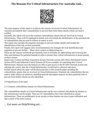 The Reasons For Critical Infrastructure For Australia And...
The main purpose of this report is to discuss the reasons involved in Critical Infrastructure for
Australia and identify their vulnerabilities to prevent them from future attacks which can lead to
conflict.
Secondly, this report will cover the common vulnerabilities attacks that are involved in Critical
Infrastructure. These will be explained in details and will include the identification of the potential risk
of vulnerabilities that are used to offense an attack as well.
This report also includes the migration strategies to prevent further attacks and include the
identification of the risk on these potentials.
Finally, this report will suggest some recommendations for strategies for risk identification and
migration to prevent further ... Show more content on Helpwriting.net ...
These are the reasons worldwide governments such as Australia are approaching and reviewing the
risks and eliminate the potential hazards in order to protect their critical infrastructure to keep running
on their system.
Supervisory Control and Data Acquisition System Network systems (SCADA), Distributed Control
System (DCS) and Industrial Control Systems (ICS) are examples of controlling their Critical
Infrastructure. Because once the hackers are able to gain access to the SCADA Network system and
sabotage the system, then the Critical Infrastructure would lead to cyberwar and chaos.
Further details about this topic will be discussed later in this research paper including the
vulnerabilities attacks that are involved in Critical Infrastructure. Potential risk vulnerabilities that are
used to make offense an attack are identified and risk and impact analysis on these potential risks to
prevent from further attacks are also identified.
2.0 Significance of the topic
2.1 Common vulnerabilities attacks in Critical Infrastructure
The vulnerabilities attacks in Critical Infrastructure can be very common; and attacks by hackers to
this infrastructure can be deadly. There are 25 vulnerabilities have been identified in critical
infrastructure. These are problematic in our society as these hackers are easy to gain infiltration and
take control of the entire critical
... Get more on HelpWriting.net ...
 