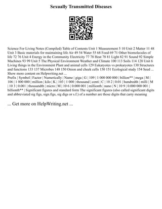 Sexually Transmitted Diseases
Science For Living Notes (Compiled) Table of Contents Unit 1 Measurement 5 10 Unit 2 Matter 11 48
Unit 3 Basic materials for maintaining life Air 49 54 Water 55 68 Food 69 71 Other biomolecules of
life 72 76 Unit 4 Energy in the Community Electricity 77 78 Heat 78 81 Light 82 91 Sound 92 Simple
Machines 93 99 Unit 5 The Physical Environment Weather and Climate 100 113 Soils 114 128 Unit 6
Living things in the Environment Plant and animal cells 129 Eukaryotes vs prokaryotes 130 Structures
and functions 133 137 Microbes 148 150 Onion and cheek cells 150 151 Ecological study 154 Seed ...
Show more content on Helpwriting.net ...
Prefix | Symbol | Factor | Numerically | Name | giga | G | 109 | 1 000 000 000 | billion** | mega | M |
106 | 1 000 000 | million | kilo | K | 103 | 1 000 | thousand | centi | C | 10 2 | 0.01 | hundredth | milli | M
| 10 3 | 0.001 | thousandth | micro | Μ | 10 6 | 0.000 001 | millionth | nano | N | 10 9 | 0.000 000 001 |
billionth** | Significant figures and standard form The significant figures (also called significant digits
and abbreviated sig figs, sign.figs, sig digs or s.f.) of a number are those digits that carry meaning
... Get more on HelpWriting.net ...
 