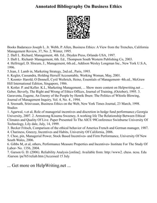 Annotated Bibliography On Business Ethics
Books Badaracco Joseph L. Jr. Webb, P. Allen, Business Ethics: A View from the Trenches, California
Management Review, 37, No. 2, Winter, 1995.
2. Daft L. Richard, Management, 4th. Ed., Dryden Press, Orlando USA, 1997.
3. Daft L. Richard، Management, 6th. Ed., Thompson South Western Publishing Co, 2003.
4. Hellriegel, D. Slocum, J., Management, 6th.ed., Addison Wesley Longman Inc., New York U.S.A,
1996.
5.Jean, J. Lamb in, Marketing Strategy, 2nd.ed., Paris, 1993.
6. Kegler, Cassandra, Holding Herself Accountable, Working Woman, May, 2001.
7. Koontz، Harold; O Donnell, Cyril Weihrich, Heinz, Essentials of Management، 4th.ed., McGraw
Hill International Edition, Singapore, 1986.
8. Kotler. P. and Keller. K.L, Marketing Management, ... Show more content on Helpwriting.net ...
Geber, Beverly, The Right and Wrong of Ethics Offices, Journal of Training, (October), 1995. 3.
Garaventa, Eugene, An Enemy of the People by Henrik Ibsen: The Politics of Whistle Blowing,
Journal of Management Inquiry, Vol. 4, No. 4., 1994.
4. Sreenath, Srinivasan, Business Ethics on the Web, New York Times Journal, 23 March, 1998.
Studies
1. Agarwal, v.et al, Role of managerial incentives and discretion in hedge fund performance‫و‬ Georgia
University, 2007. 2. Armstrong Kisumu Sweeney, A working life The Relationship Between Ethical
Climates and Quality Of Live. Paper Presented To The AICE 99Conference Swinburne University Of
Technology, Lily dale, July, 14, 1999.
3. Becker Fritsch, Comparison of the ethical behavior of America French and German manager, 1987.
4. Chariness, Gneezy, Incentives and Habits, University Of California, 2006.
5. Choe, pin, Managerial Power, Stock Based Incentives، and Firm Performance, University Of New
South Wales, 2006.
6. Gibbs M, et al, others, Performance Measure Properties and Incentives، Institute For The Study Of
Labor، No. 1356, 2004.
7. Garson G. D. (2006). Reliability Analysis [online]. Available from: http://www2. chess. ncsu. Edu
/Garson /pa765/reliab.htm [Accessed 15 July
... Get more on HelpWriting.net ...
 