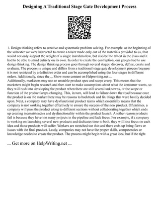 Designing A Traditional Stage Gate Development Process
1. Design thinking refers to creative and systematic problem solving. For example, at the beginning of
the semester we were instructed to create a tower made only out of the materials provided to us, that
would not only support the weight of a single marshmallow, but also be the tallest in the class and it
had to be able to stand entirely on its own. In order to create the contraption, our groups had to use
design thinking. The design thinking process goes through several stages: discover, define, create and
evaluate. The process is unique and differs from a traditional stage gate development process because
it is not restricted by a definitive order and can be accomplished using the four stages in different
orders. Additionally, since the ... Show more content on Helpwriting.net ...
Additionally, marketers may use an unstable product spec and scope creep. This means that the
marketers might begin research and then start to make assumptions about what the consumer wants, so
they will rush into developing the product when there are still several unknowns, or the scope or
function of the product keeps changing. This, in turn, will lead to failure down the road because once
the product is on the market there may be reasons to backtrack and fix things that were hastily decided
upon. Next, a company may have dysfunctional product teams which essentially means that the
company is not working together effectively to ensure the success of the new product. Oftentimes, a
company will pass the product along to different sections without collaborating together which ends
up creating inconsistencies and dysfunctionality within the product launch. Another reason products
fail is because they have too many projects in the pipeline and lack focus. For example, if a company
is working on launching several new products and dedicates time to both, they will lose focus on each
idea and those products will suffer. Workers are stretched too thin and there ends up being flaws or
issues with the final product. Lastly, companies may not have the proper skills, competencies or
knowledge needed to create the product. The process might begin with a great idea, but if the right
... Get more on HelpWriting.net ...
 